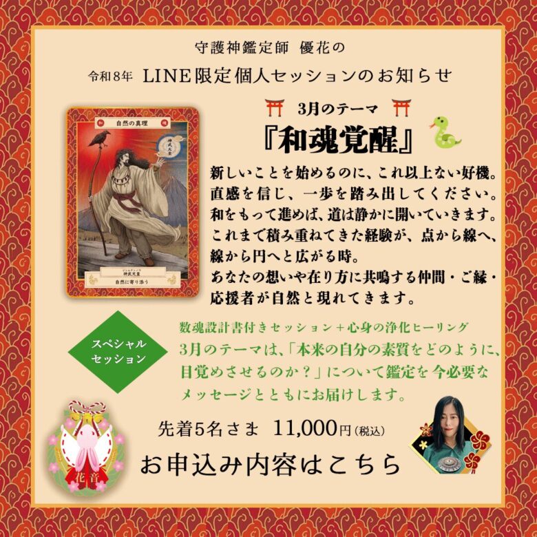 ３月のLINE限定セッションは「和魂覚醒」 新しいことを始めるのに、これ以上ない好機。直感を信じ、一歩を踏み出してください。和をもって進めば、道は静かに開いていきます。これまで積み重ねてきた経験が、点から線へ、線から円へと広がる時。あなたの想いや在り方に鏡面する仲間・ご縁・応援者が自然と現れてきます。